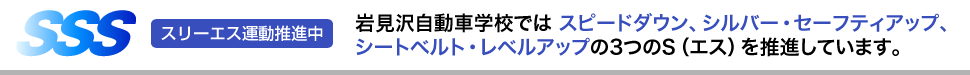 スリーエス運動推進中 岩見沢自動車学校では スピードダウン、シルバー・セーフティアップ、シートベルト・レベルアップの3つのS（エス）を推進しています。